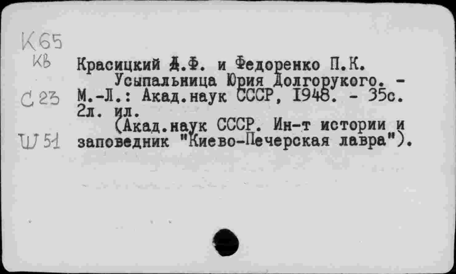 ﻿К65
Кравицкий Д.Ф. и Федоренко П.К.
Усыпальница Юрия Долгорукого. -ĆМ.-Л.: Акад.наук СССР, 194о. - 35с. 2л. ил.
(Акад.наук СССР. Ин-т истории и 117 5-1 заповедник “Киево-Печерская лавра”).